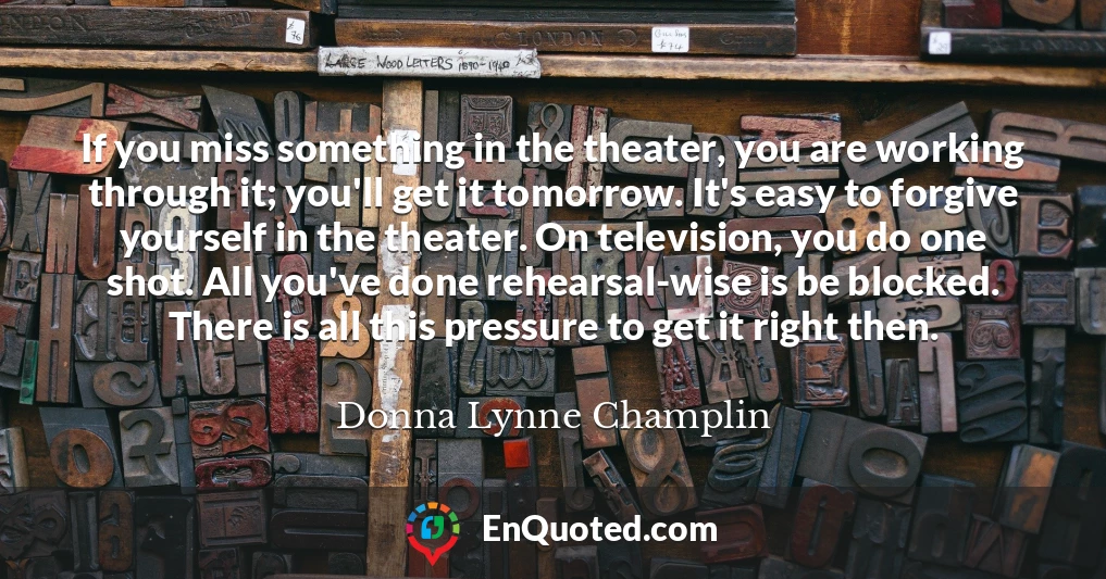 If you miss something in the theater, you are working through it; you'll get it tomorrow. It's easy to forgive yourself in the theater. On television, you do one shot. All you've done rehearsal-wise is be blocked. There is all this pressure to get it right then.