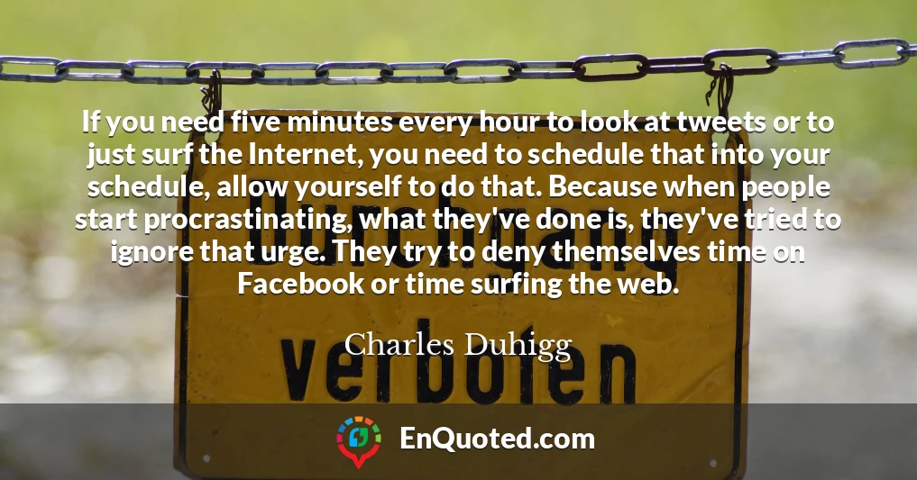 If you need five minutes every hour to look at tweets or to just surf the Internet, you need to schedule that into your schedule, allow yourself to do that. Because when people start procrastinating, what they've done is, they've tried to ignore that urge. They try to deny themselves time on Facebook or time surfing the web.