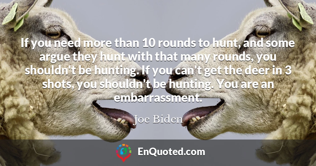 If you need more than 10 rounds to hunt, and some argue they hunt with that many rounds, you shouldn't be hunting. If you can't get the deer in 3 shots, you shouldn't be hunting. You are an embarrassment.