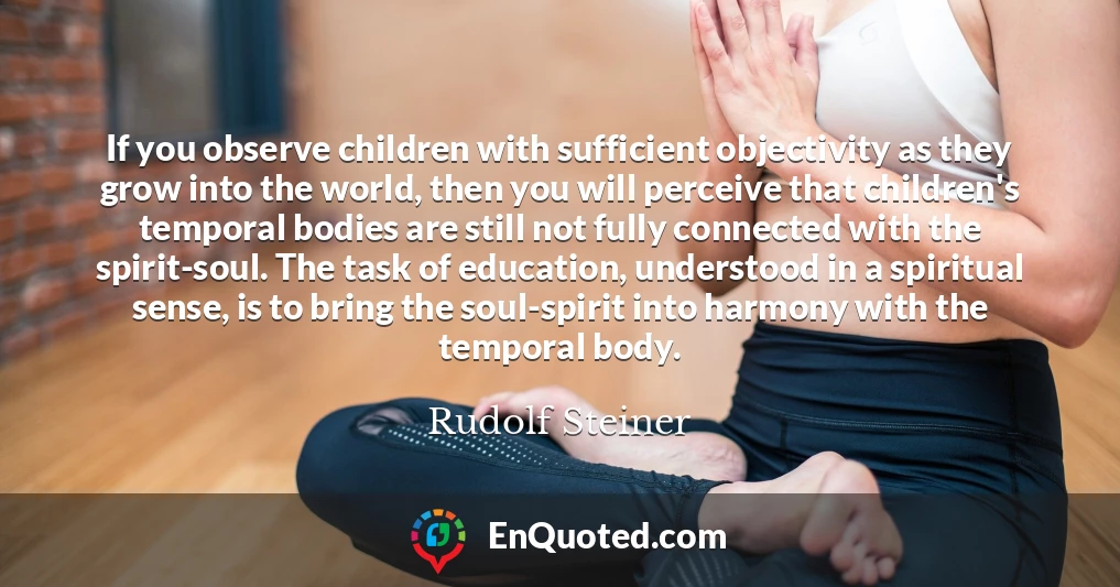 If you observe children with sufficient objectivity as they grow into the world, then you will perceive that children's temporal bodies are still not fully connected with the spirit-soul. The task of education, understood in a spiritual sense, is to bring the soul-spirit into harmony with the temporal body.