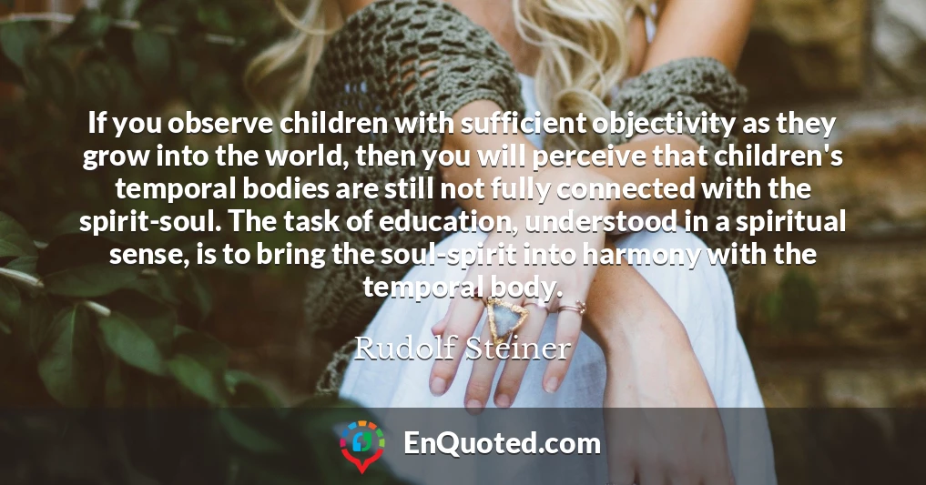 If you observe children with sufficient objectivity as they grow into the world, then you will perceive that children's temporal bodies are still not fully connected with the spirit-soul. The task of education, understood in a spiritual sense, is to bring the soul-spirit into harmony with the temporal body.