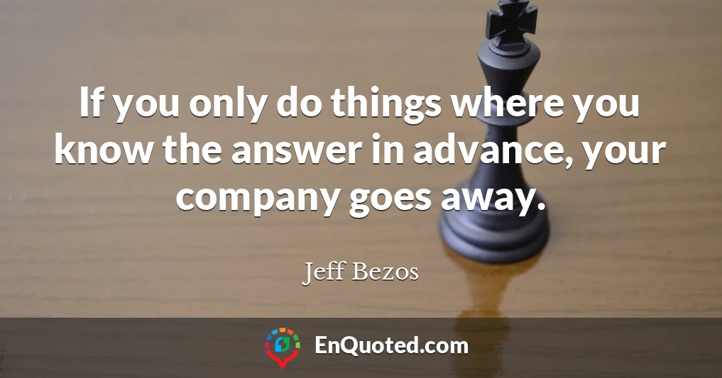 If you only do things where you know the answer in advance, your company goes away.