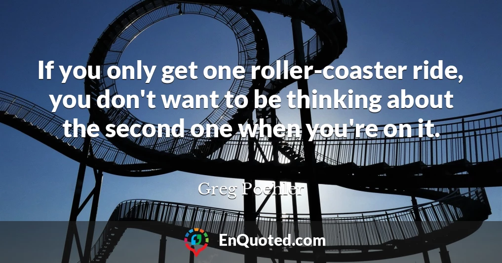 If you only get one roller-coaster ride, you don't want to be thinking about the second one when you're on it.