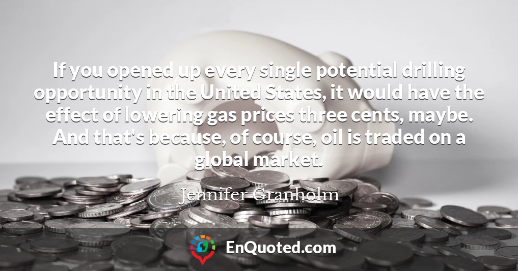 If you opened up every single potential drilling opportunity in the United States, it would have the effect of lowering gas prices three cents, maybe. And that's because, of course, oil is traded on a global market.