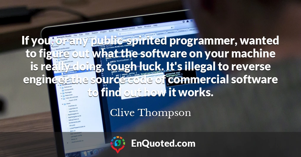 If you, or any public-spirited programmer, wanted to figure out what the software on your machine is really doing, tough luck. It's illegal to reverse engineer the source code of commercial software to find out how it works.