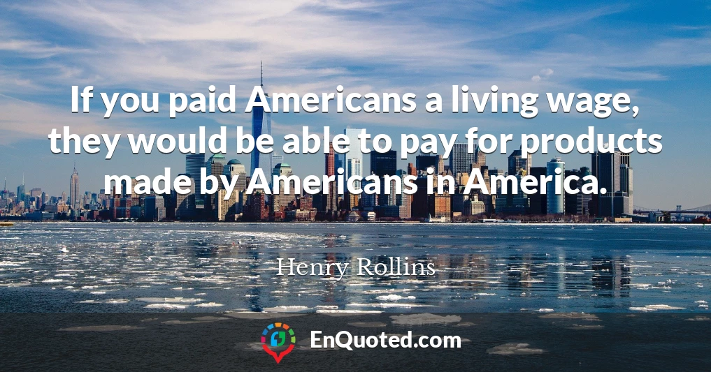 If you paid Americans a living wage, they would be able to pay for products made by Americans in America.