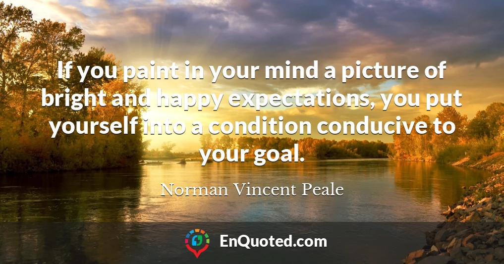 If you paint in your mind a picture of bright and happy expectations, you put yourself into a condition conducive to your goal.