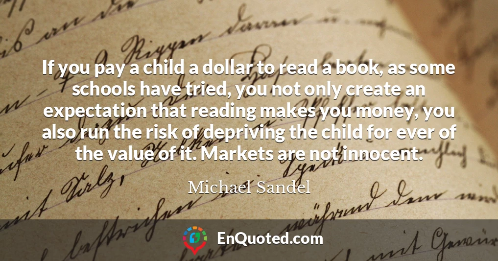 If you pay a child a dollar to read a book, as some schools have tried, you not only create an expectation that reading makes you money, you also run the risk of depriving the child for ever of the value of it. Markets are not innocent.
