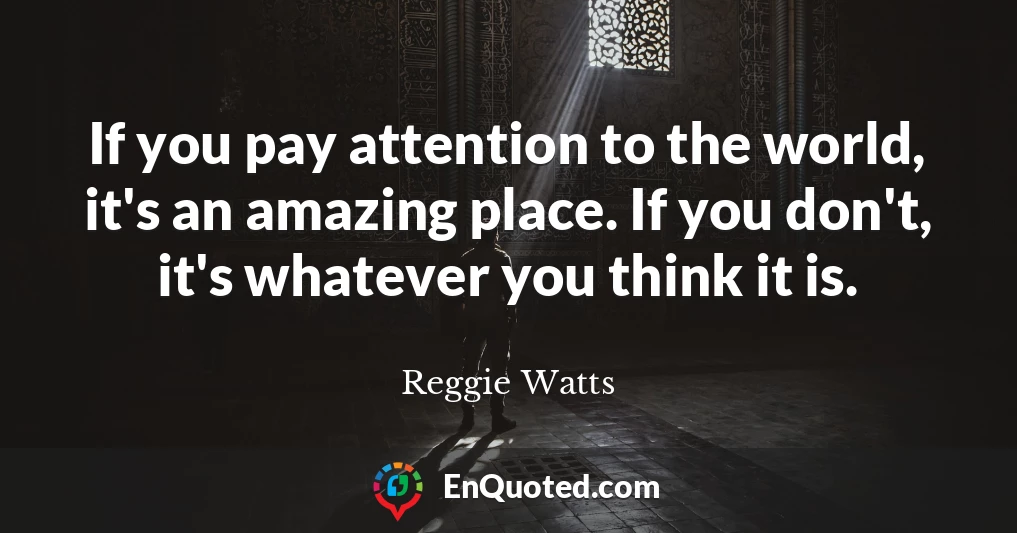 If you pay attention to the world, it's an amazing place. If you don't, it's whatever you think it is.