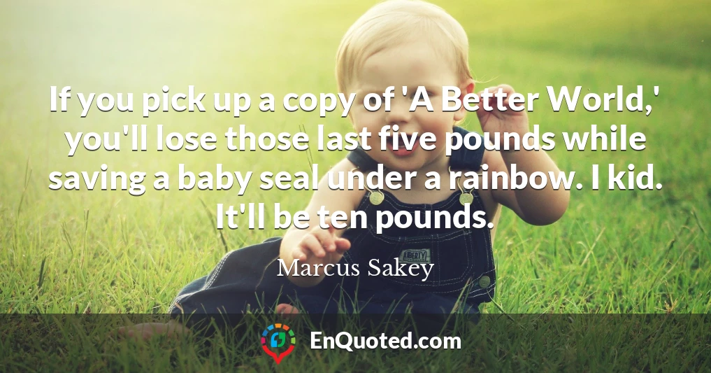 If you pick up a copy of 'A Better World,' you'll lose those last five pounds while saving a baby seal under a rainbow. I kid. It'll be ten pounds.
