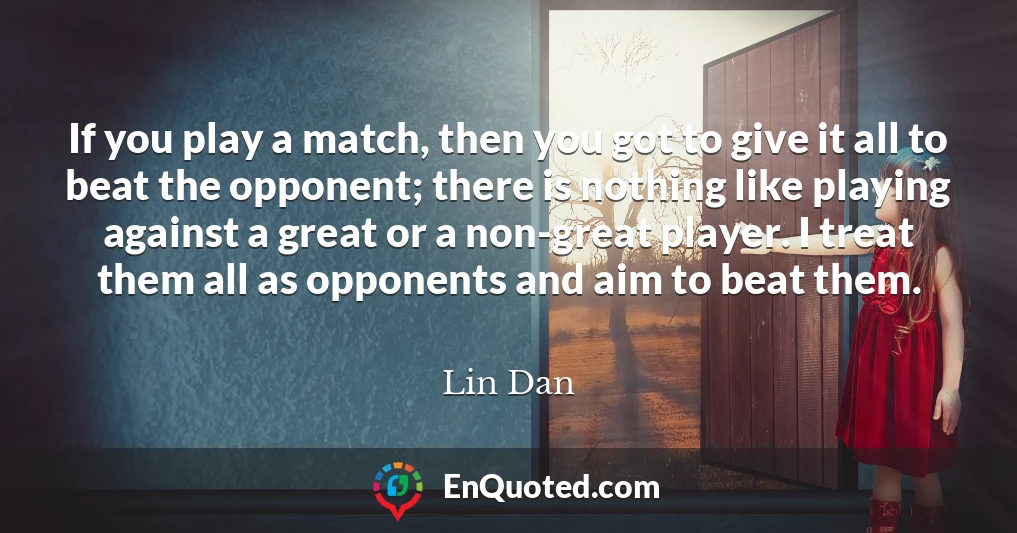 If you play a match, then you got to give it all to beat the opponent; there is nothing like playing against a great or a non-great player. I treat them all as opponents and aim to beat them.