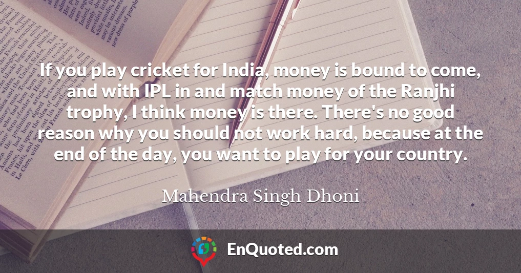 If you play cricket for India, money is bound to come, and with IPL in and match money of the Ranjhi trophy, I think money is there. There's no good reason why you should not work hard, because at the end of the day, you want to play for your country.