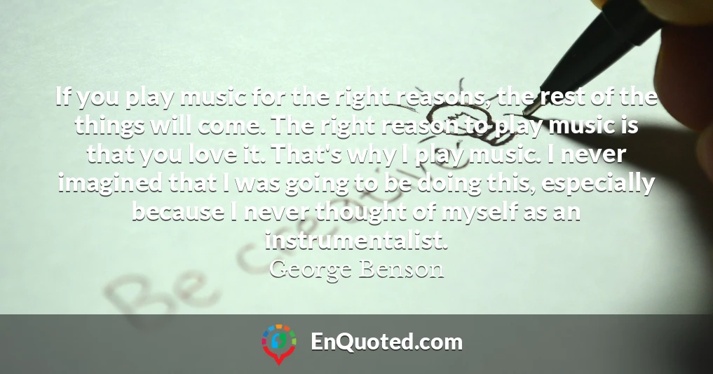If you play music for the right reasons, the rest of the things will come. The right reason to play music is that you love it. That's why I play music. I never imagined that I was going to be doing this, especially because I never thought of myself as an instrumentalist.