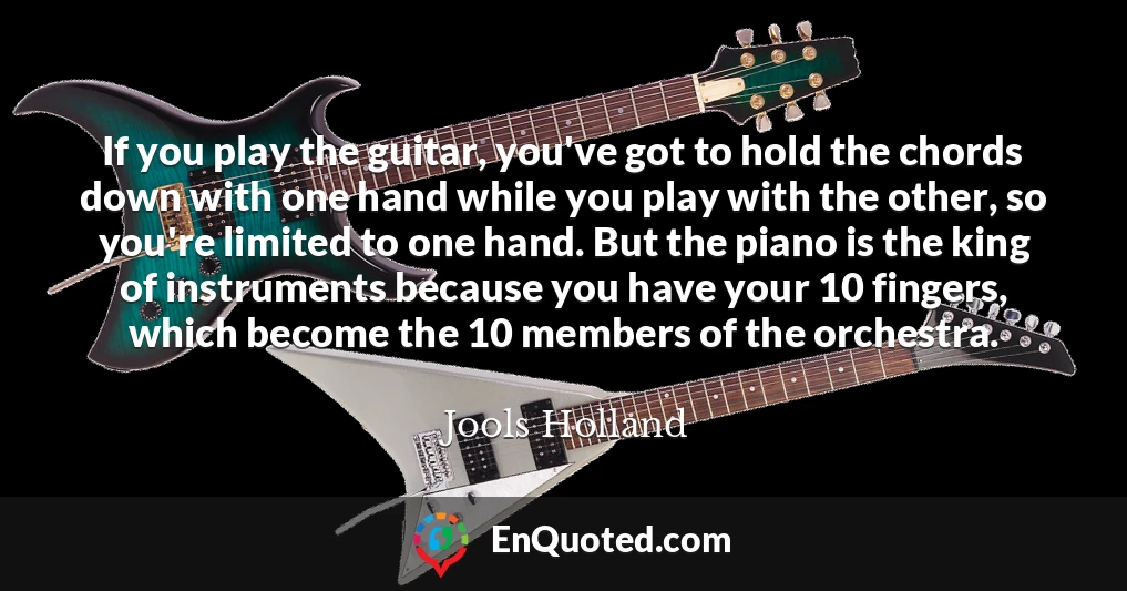 If you play the guitar, you've got to hold the chords down with one hand while you play with the other, so you're limited to one hand. But the piano is the king of instruments because you have your 10 fingers, which become the 10 members of the orchestra.