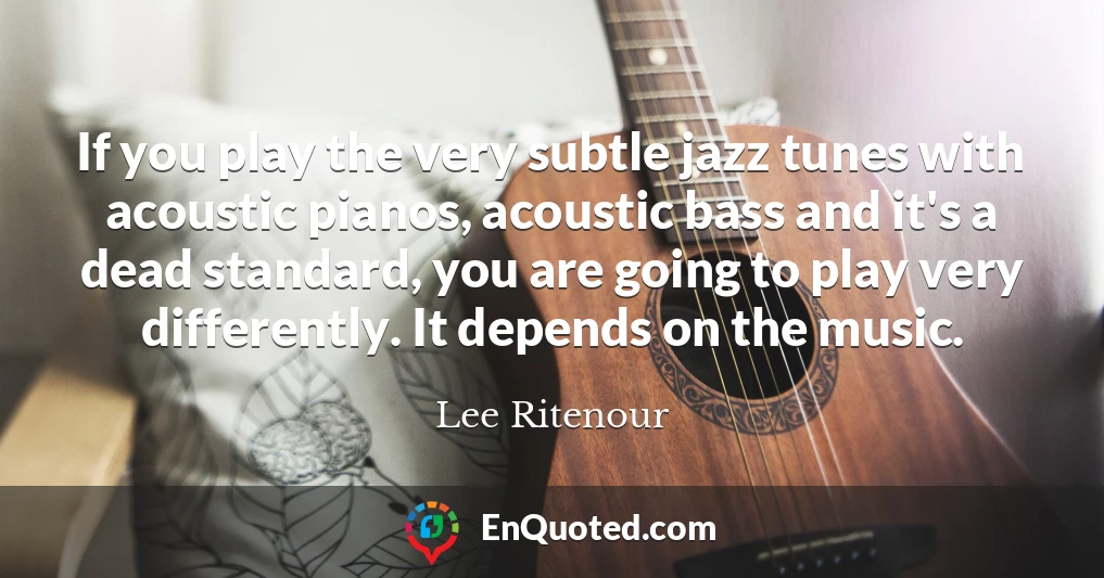 If you play the very subtle jazz tunes with acoustic pianos, acoustic bass and it's a dead standard, you are going to play very differently. It depends on the music.