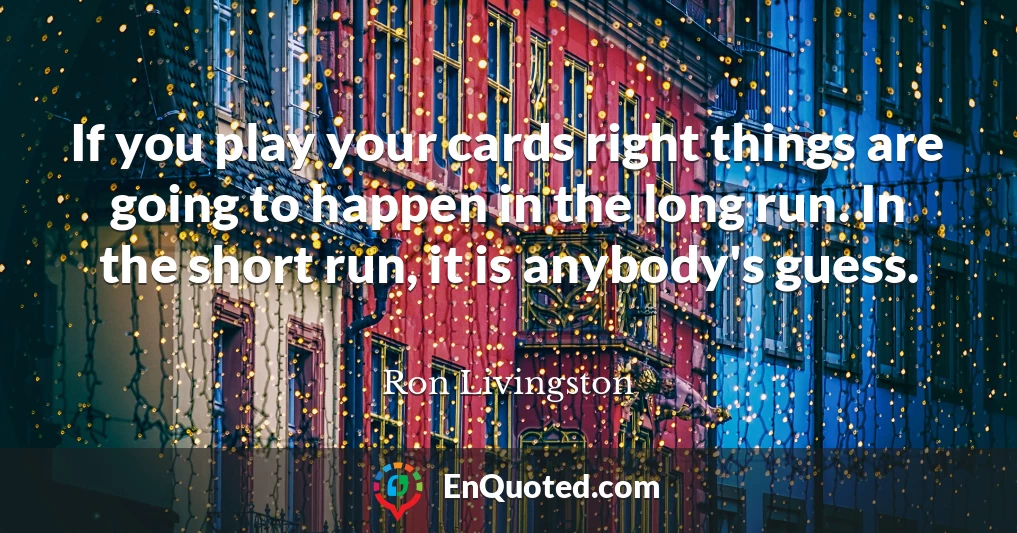 If you play your cards right things are going to happen in the long run. In the short run, it is anybody's guess.