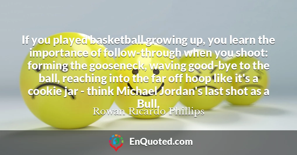 If you played basketball growing up, you learn the importance of follow-through when you shoot: forming the gooseneck, waving good-bye to the ball, reaching into the far off hoop like it's a cookie jar - think Michael Jordan's last shot as a Bull.