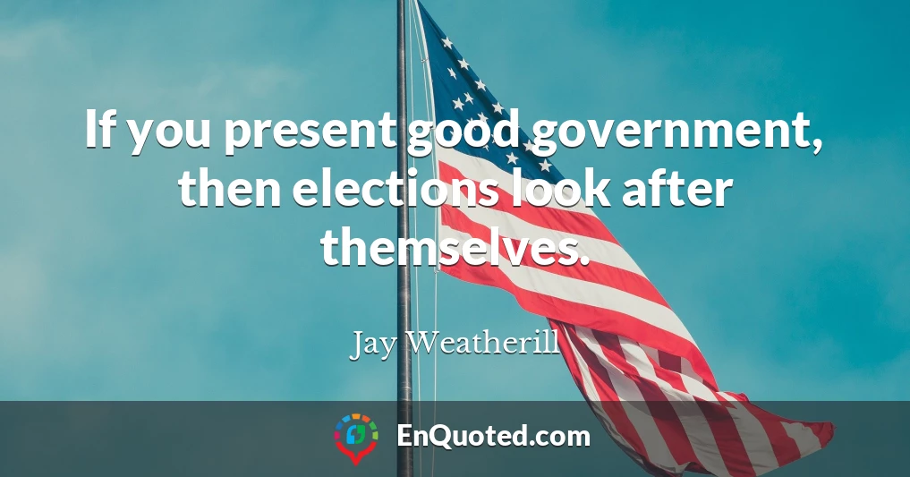 If you present good government, then elections look after themselves.