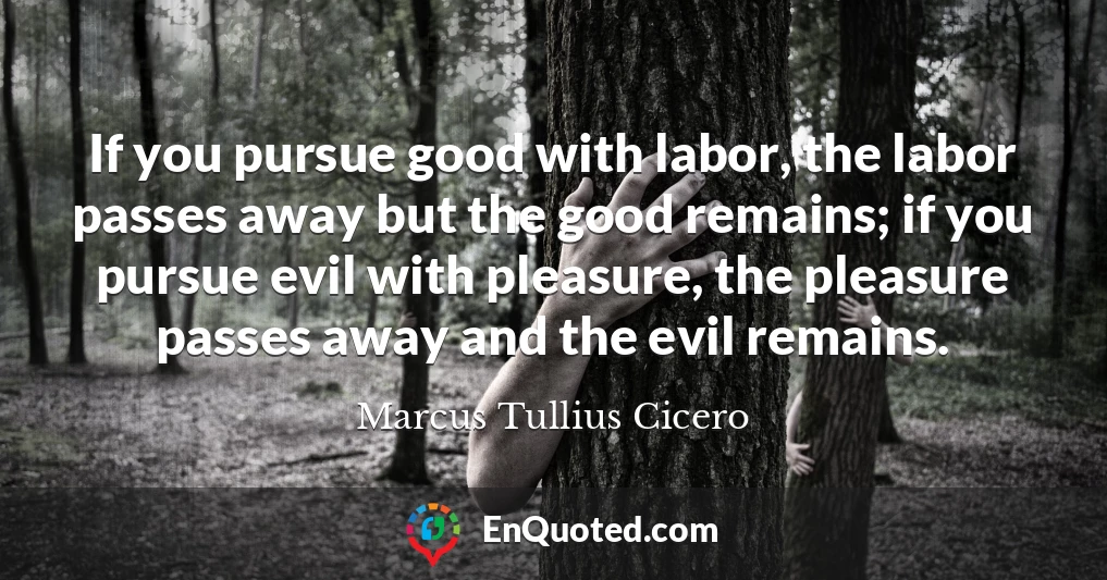 If you pursue good with labor, the labor passes away but the good remains; if you pursue evil with pleasure, the pleasure passes away and the evil remains.