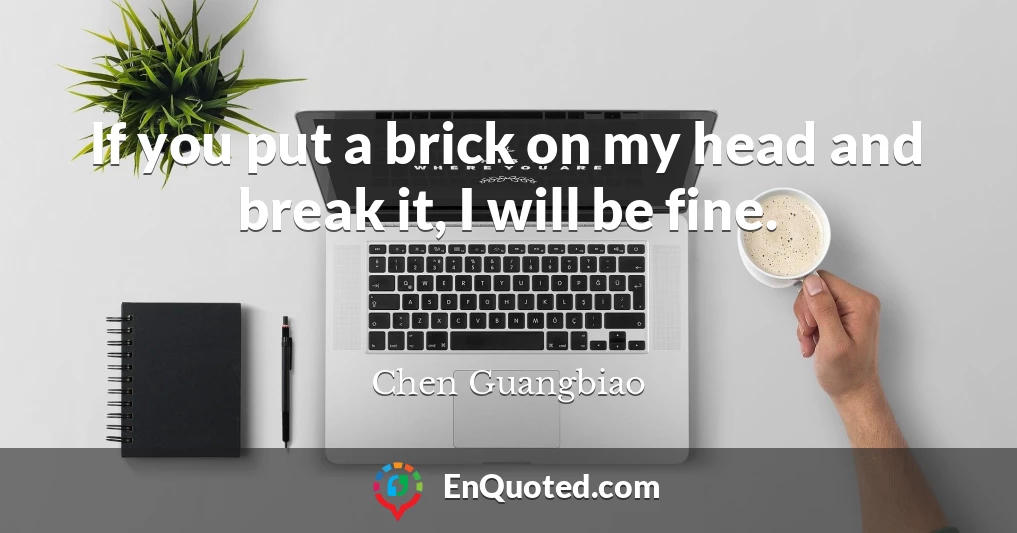 If you put a brick on my head and break it, I will be fine.