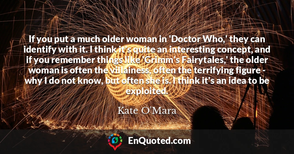 If you put a much older woman in 'Doctor Who,' they can identify with it. I think it's quite an interesting concept, and if you remember things like 'Grimm's Fairytales,' the older woman is often the villainess, often the terrifying figure - why I do not know, but often she is. I think it's an idea to be exploited.