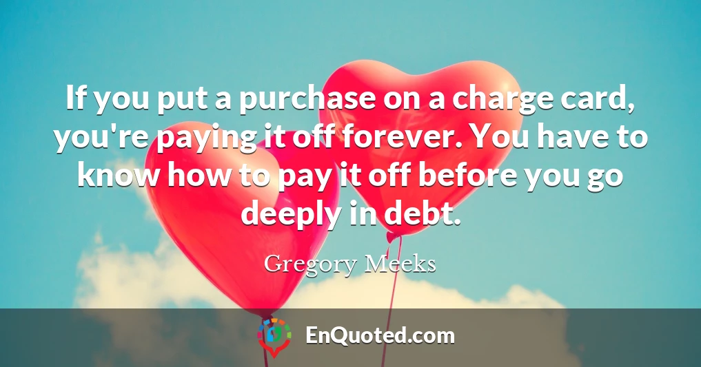 If you put a purchase on a charge card, you're paying it off forever. You have to know how to pay it off before you go deeply in debt.