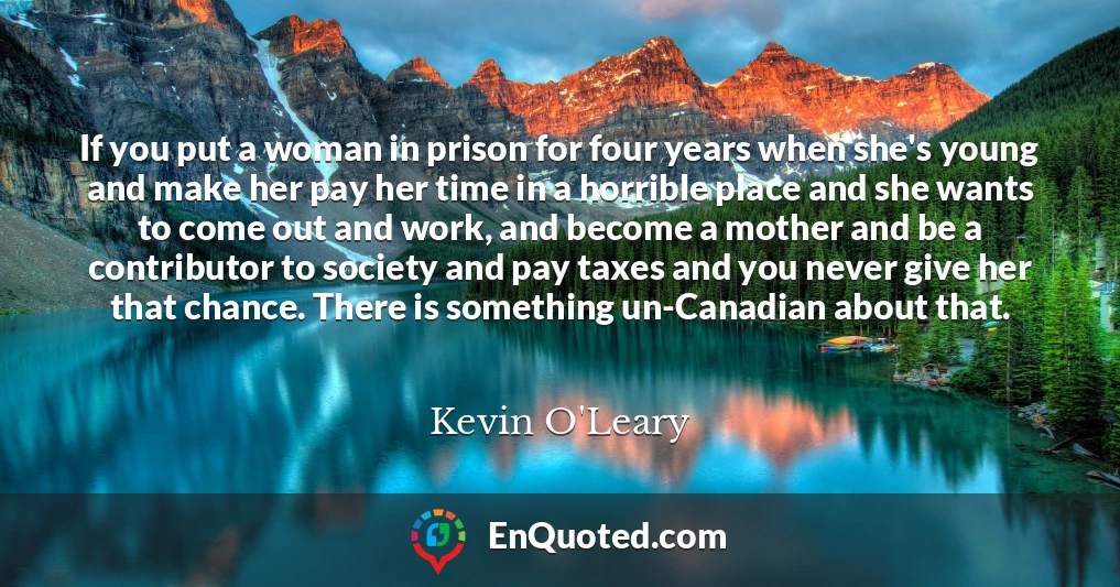 If you put a woman in prison for four years when she's young and make her pay her time in a horrible place and she wants to come out and work, and become a mother and be a contributor to society and pay taxes and you never give her that chance. There is something un-Canadian about that.