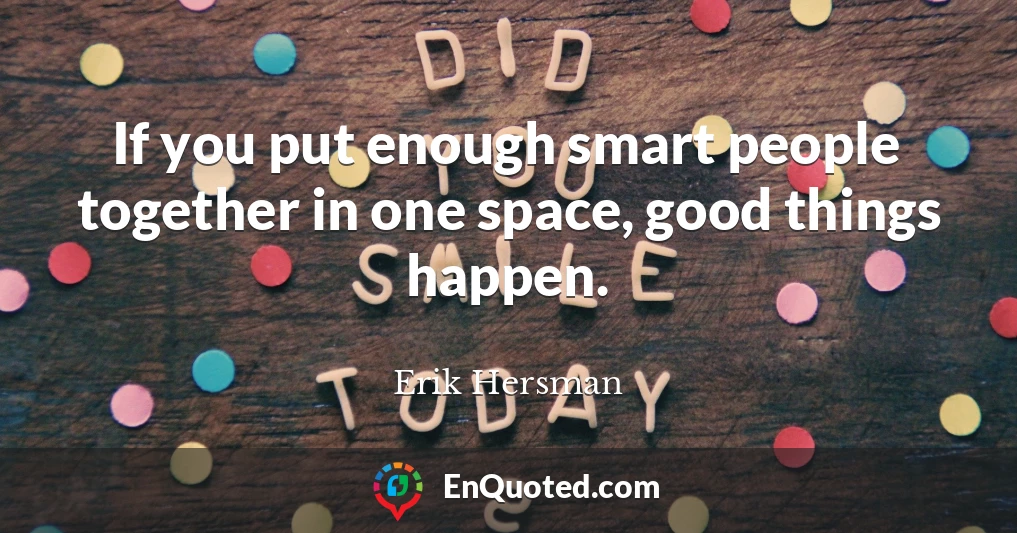 If you put enough smart people together in one space, good things happen.