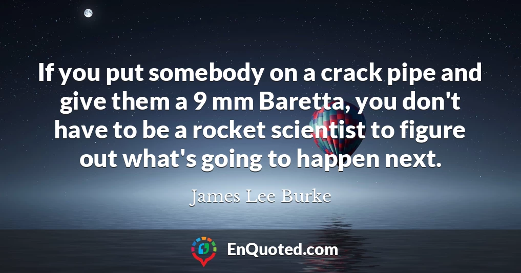 If you put somebody on a crack pipe and give them a 9 mm Baretta, you don't have to be a rocket scientist to figure out what's going to happen next.