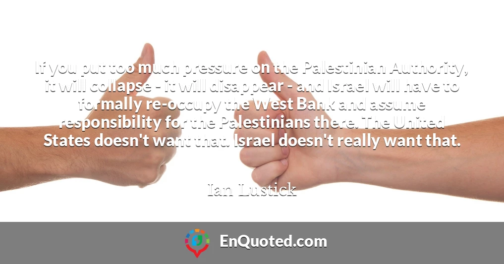 If you put too much pressure on the Palestinian Authority, it will collapse - it will disappear - and Israel will have to formally re-occupy the West Bank and assume responsibility for the Palestinians there. The United States doesn't want that. Israel doesn't really want that.