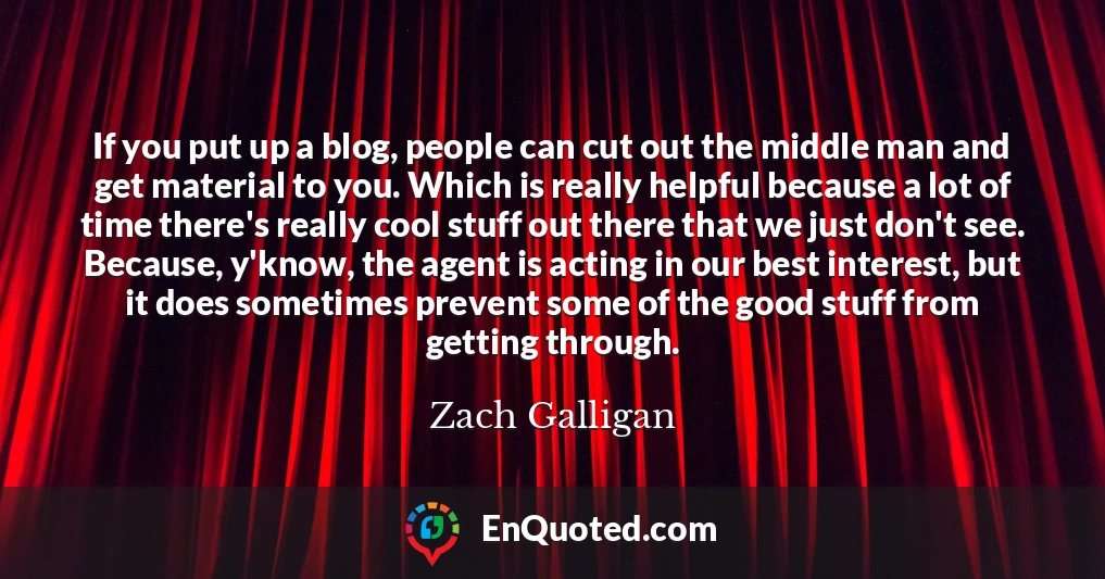 If you put up a blog, people can cut out the middle man and get material to you. Which is really helpful because a lot of time there's really cool stuff out there that we just don't see. Because, y'know, the agent is acting in our best interest, but it does sometimes prevent some of the good stuff from getting through.