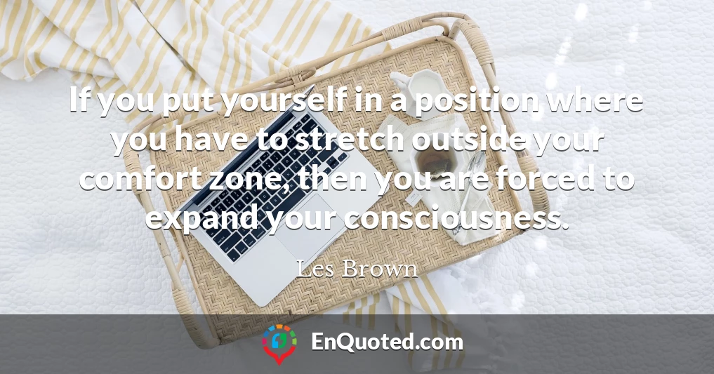 If you put yourself in a position where you have to stretch outside your comfort zone, then you are forced to expand your consciousness.