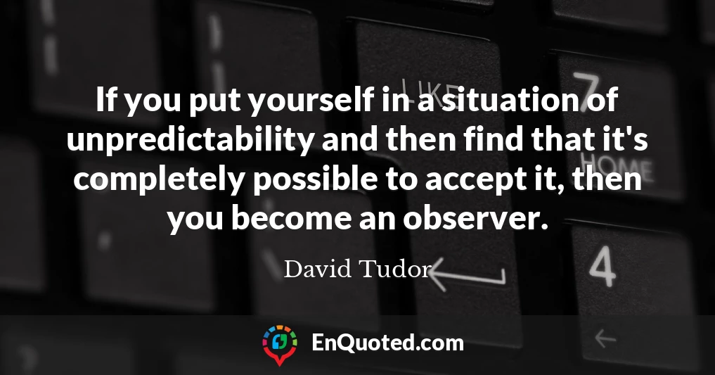 If you put yourself in a situation of unpredictability and then find that it's completely possible to accept it, then you become an observer.