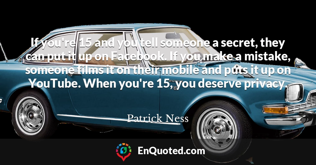 If you're 15 and you tell someone a secret, they can put it up on Facebook. If you make a mistake, someone films it on their mobile and puts it up on YouTube. When you're 15, you deserve privacy.