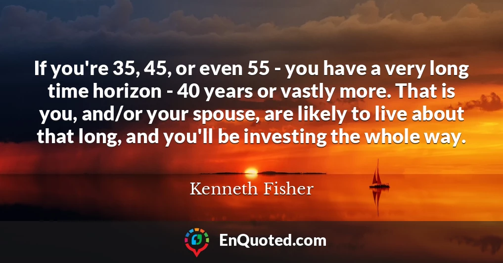 If you're 35, 45, or even 55 - you have a very long time horizon - 40 years or vastly more. That is you, and/or your spouse, are likely to live about that long, and you'll be investing the whole way.