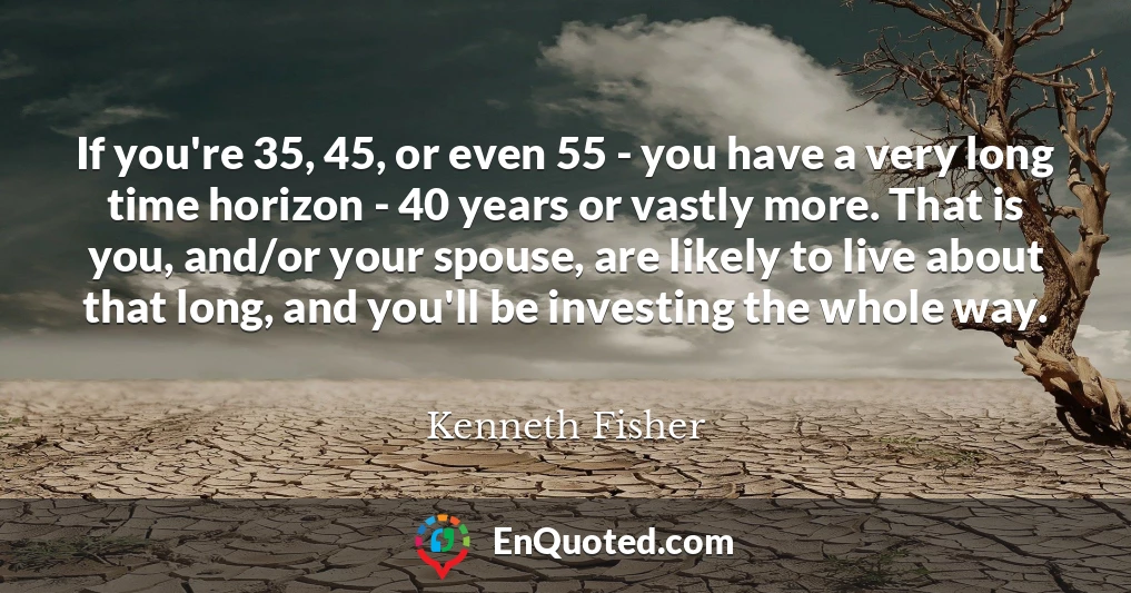 If you're 35, 45, or even 55 - you have a very long time horizon - 40 years or vastly more. That is you, and/or your spouse, are likely to live about that long, and you'll be investing the whole way.