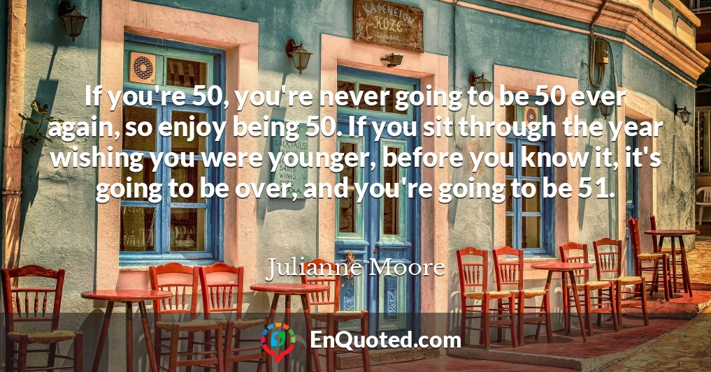 If you're 50, you're never going to be 50 ever again, so enjoy being 50. If you sit through the year wishing you were younger, before you know it, it's going to be over, and you're going to be 51.