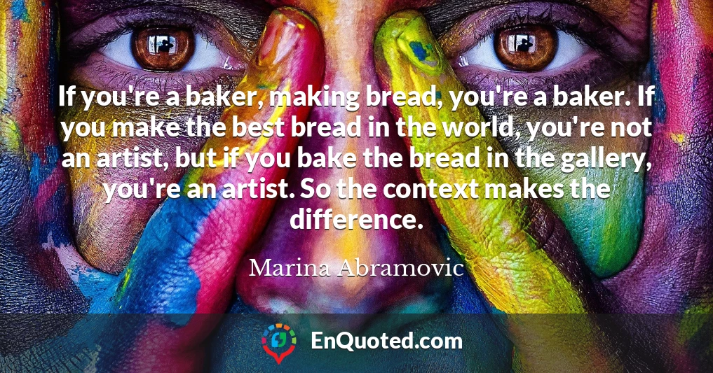 If you're a baker, making bread, you're a baker. If you make the best bread in the world, you're not an artist, but if you bake the bread in the gallery, you're an artist. So the context makes the difference.