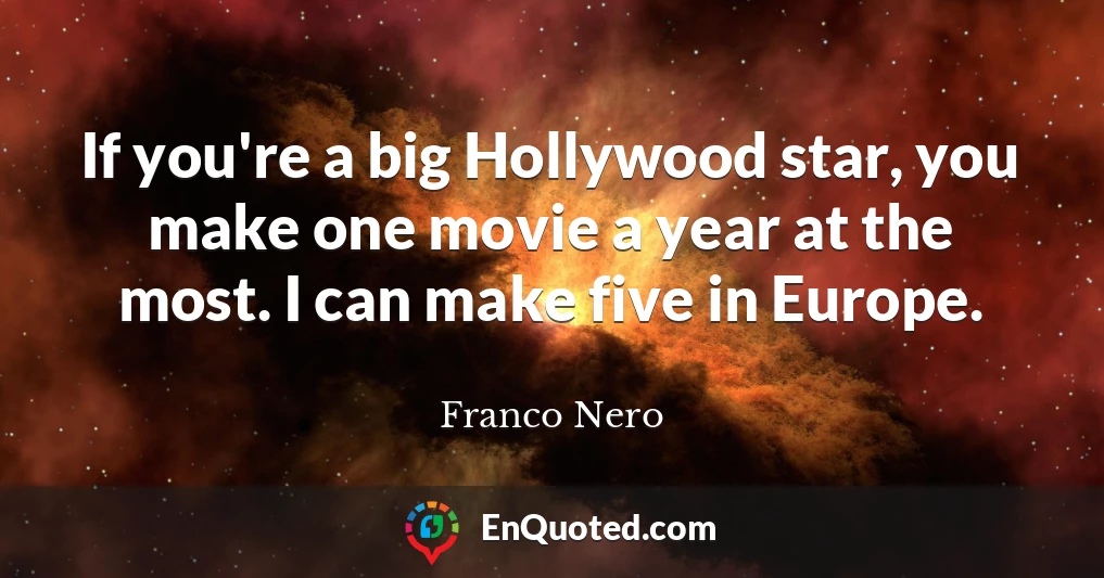 If you're a big Hollywood star, you make one movie a year at the most. I can make five in Europe.