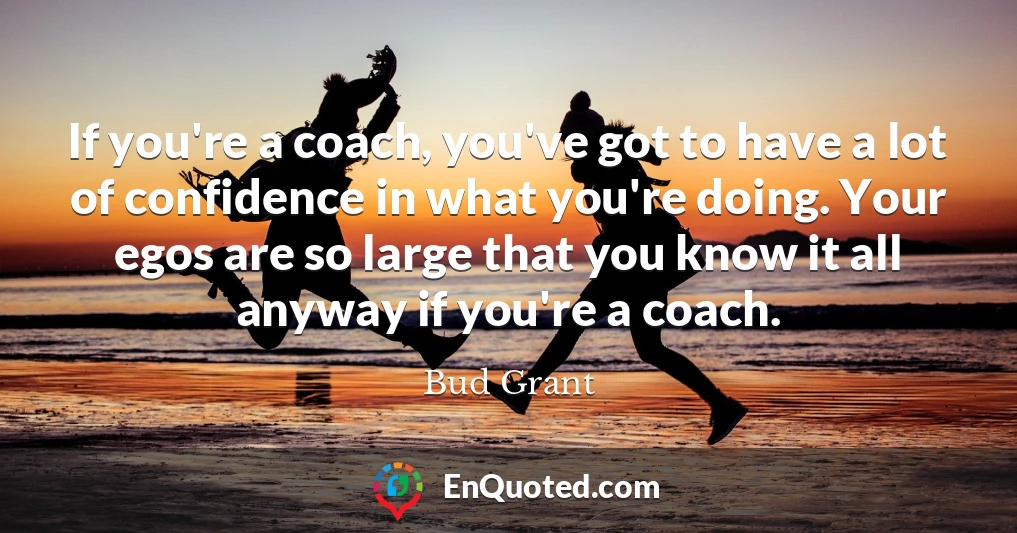 If you're a coach, you've got to have a lot of confidence in what you're doing. Your egos are so large that you know it all anyway if you're a coach.