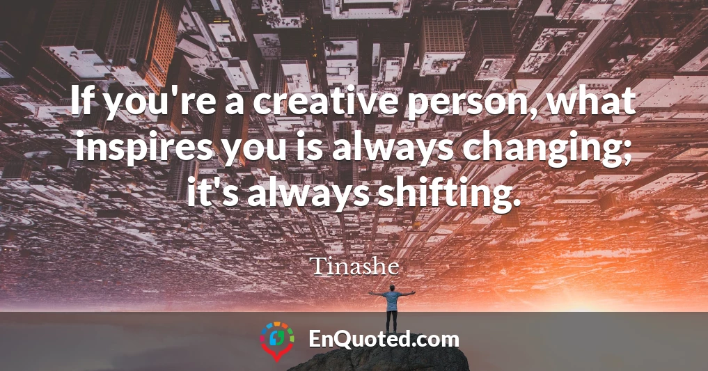 If you're a creative person, what inspires you is always changing; it's always shifting.