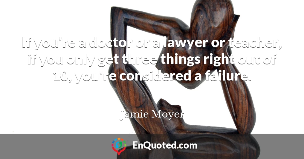 If you're a doctor or a lawyer or teacher, if you only get three things right out of 10, you're considered a failure.
