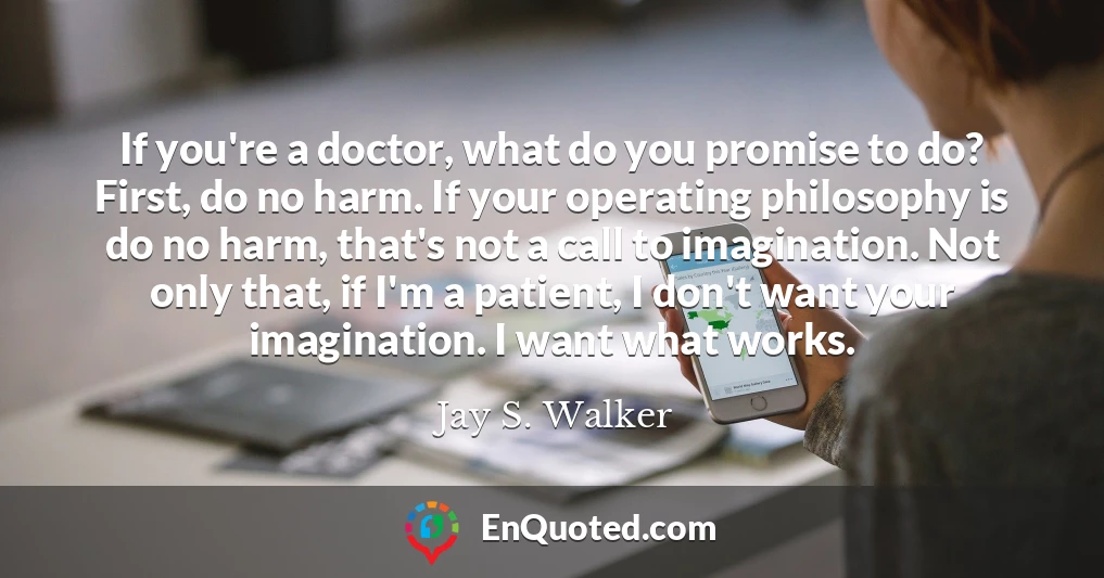 If you're a doctor, what do you promise to do? First, do no harm. If your operating philosophy is do no harm, that's not a call to imagination. Not only that, if I'm a patient, I don't want your imagination. I want what works.