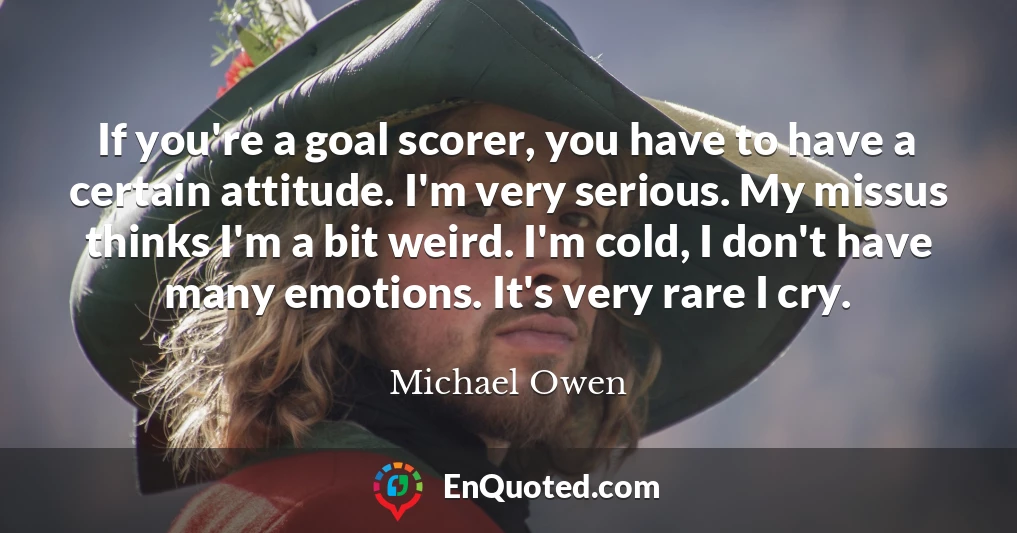 If you're a goal scorer, you have to have a certain attitude. I'm very serious. My missus thinks I'm a bit weird. I'm cold, I don't have many emotions. It's very rare I cry.