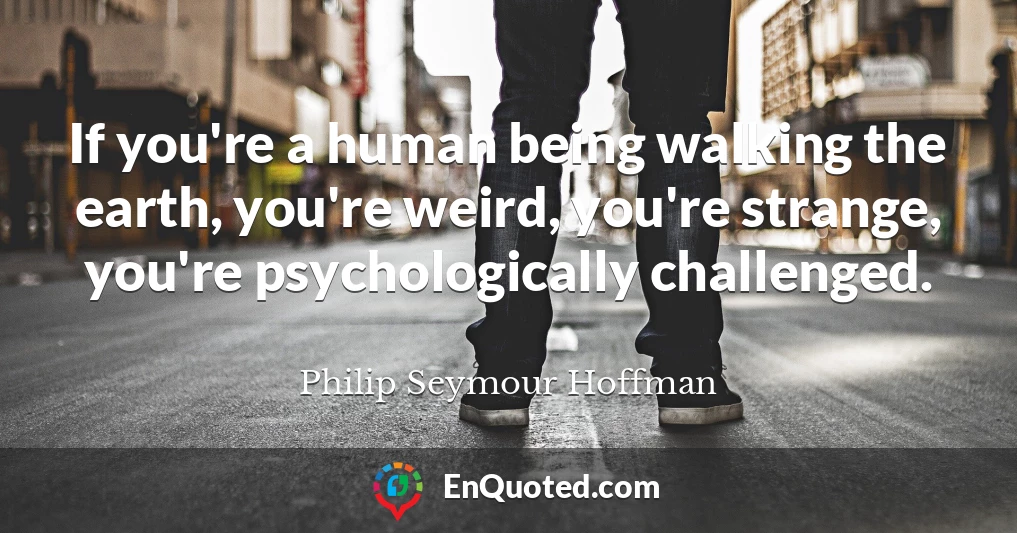 If you're a human being walking the earth, you're weird, you're strange, you're psychologically challenged.