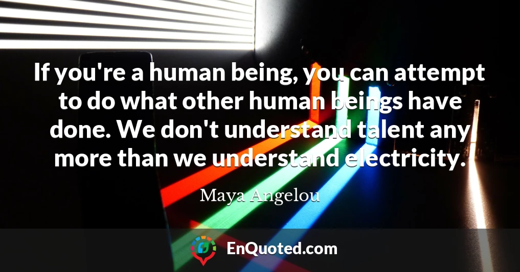If you're a human being, you can attempt to do what other human beings have done. We don't understand talent any more than we understand electricity.