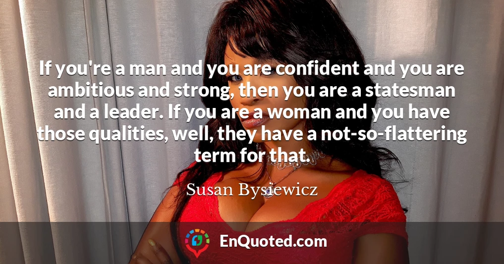 If you're a man and you are confident and you are ambitious and strong, then you are a statesman and a leader. If you are a woman and you have those qualities, well, they have a not-so-flattering term for that.