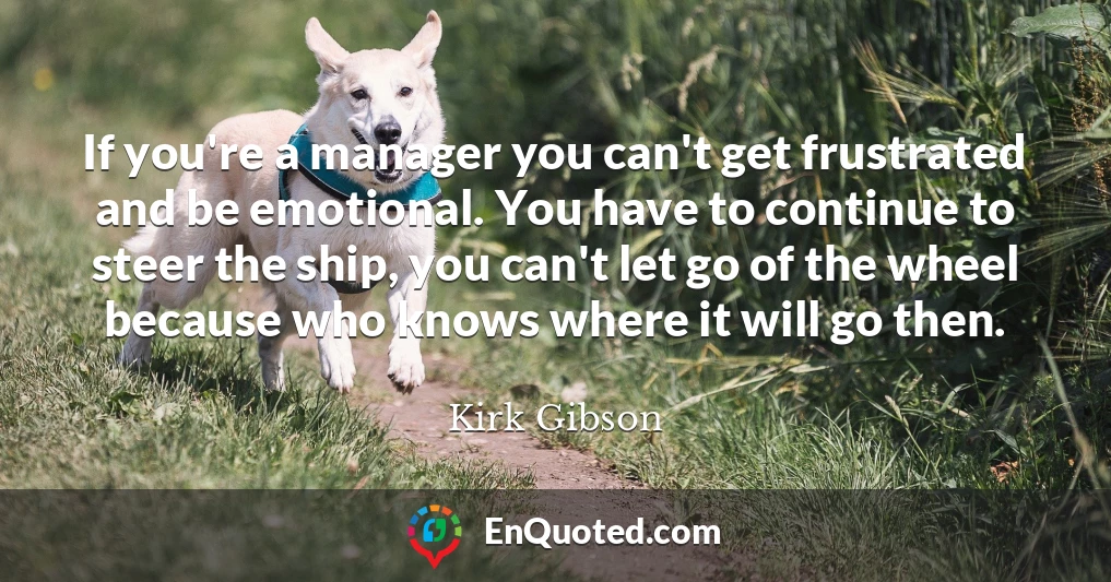 If you're a manager you can't get frustrated and be emotional. You have to continue to steer the ship, you can't let go of the wheel because who knows where it will go then.