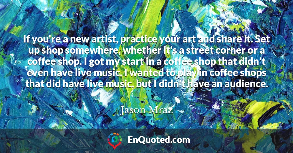 If you're a new artist, practice your art and share it. Set up shop somewhere, whether it's a street corner or a coffee shop. I got my start in a coffee shop that didn't even have live music. I wanted to play in coffee shops that did have live music, but I didn't have an audience.
