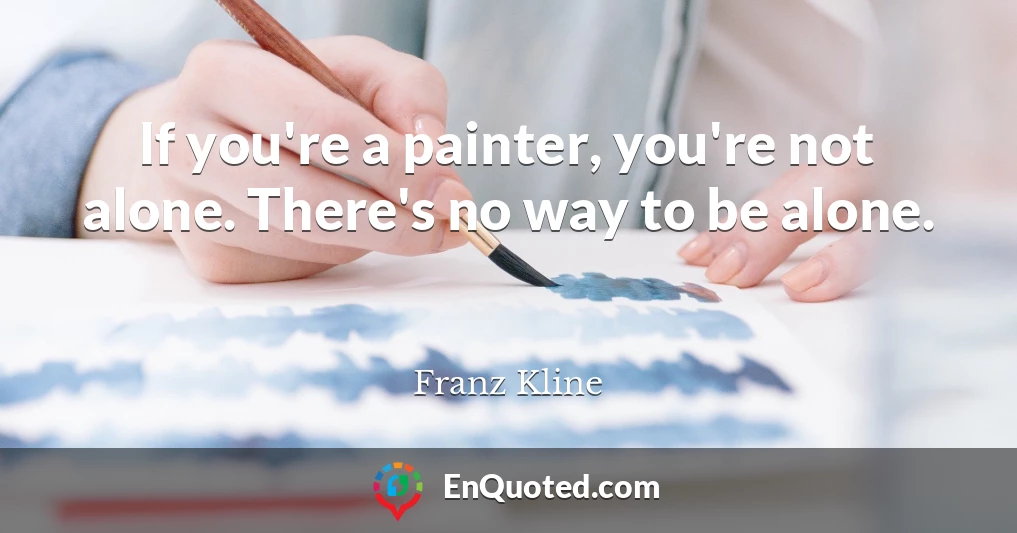If you're a painter, you're not alone. There's no way to be alone.
